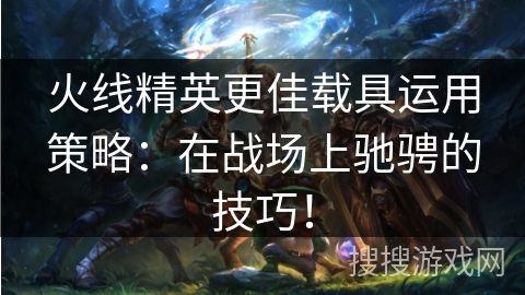 火线精英更佳载具运用策略：在战场上驰骋的技巧！