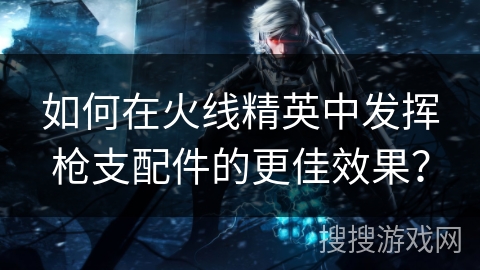 如何在火线精英中发挥枪支配件的更佳效果？