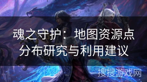 魂之守护:地图资源点分布研究与利用建议 魂之守护:地图资源点分布研究与利用建议