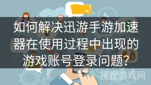 如何解决迅游手游加速器在使用过程中出现的游戏账号登录问题？