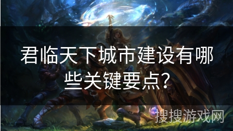 君临天下城市建设有哪些关键要点? 君临天下城市建设有哪些关键要点?