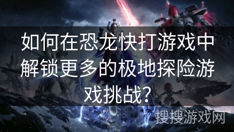如何在恐龙快打游戏中解锁更多的极地探险游戏挑战？