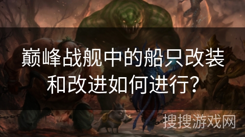 巅峰战舰中的船只改装和改进如何进行? 巅峰战舰中的船只改装和改进如何进行?