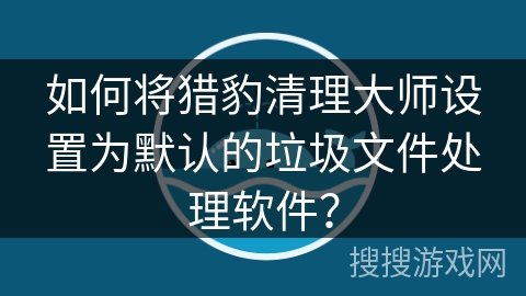 如何将猎豹清理大师设置为默认的垃圾文件处理软件？