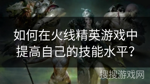 如何在火线精英游戏中提高自己的技能水平？