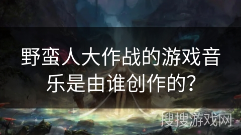 野蛮人大作战的游戏音乐是由谁创作的？
