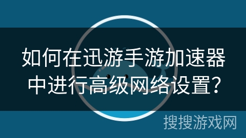 如何在迅游手游加速器中进行高级网络设置？