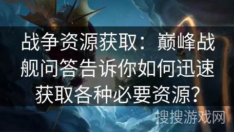 战争资源获取：巅峰战舰问答告诉你如何迅速获取各种必要资源？