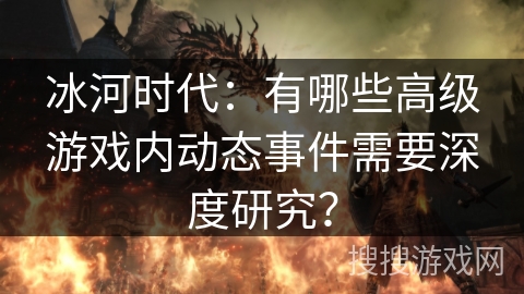 冰河时代：有哪些高级游戏内动态事件需要深度研究？