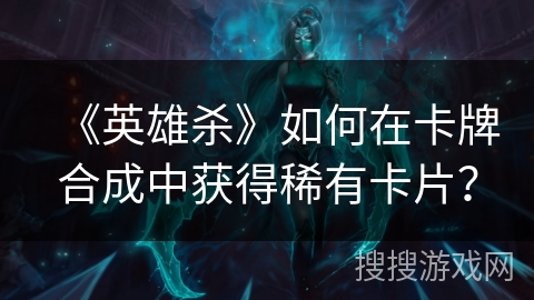 《英雄杀》如何在卡牌合成中获得稀有卡片？