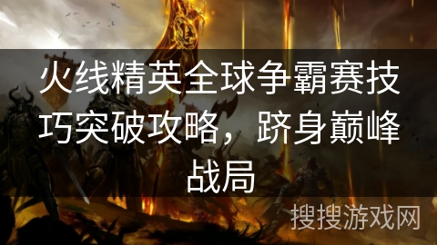 火线精英全球争霸赛技巧突破攻略，跻身巅峰战局