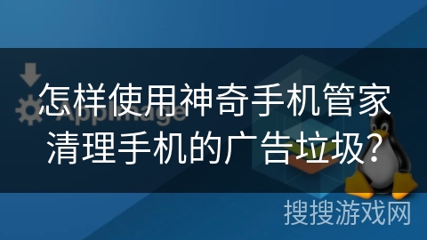 怎样使用神奇手机管家清理手机的广告垃圾？