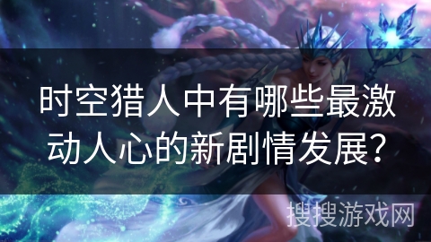时空猎人中有哪些最激动人心的新剧情发展？