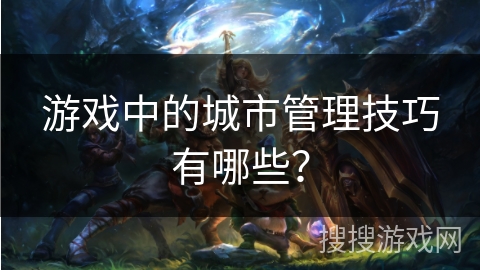 游戏中的城市管理技巧有哪些？