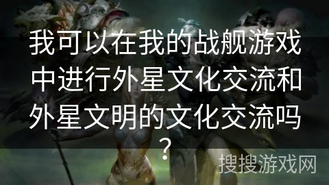 我可以在我的战舰游戏中进行外星文化交流和外星文明的文化交流吗？