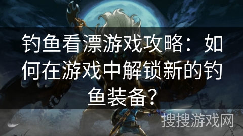 钓鱼看漂游戏攻略：如何在游戏中解锁新的钓鱼装备？