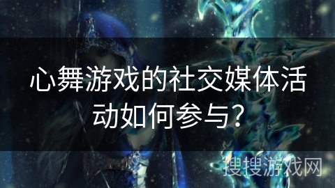 心舞游戏的社交媒体活动如何参与？