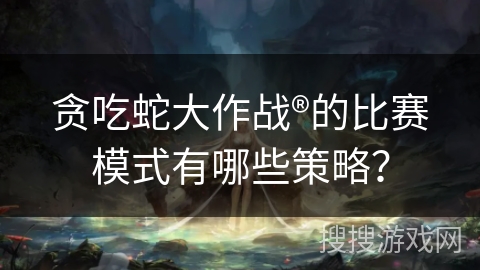 贪吃蛇大作战®的比赛模式有哪些策略？