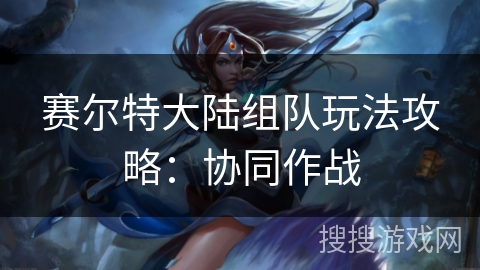 赛尔特大陆组队玩法攻略：协同作战