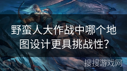 野蛮人大作战中哪个地图设计更具挑战性？
