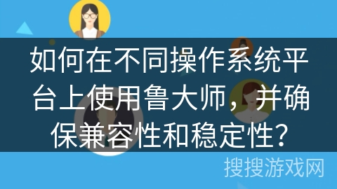如何在不同操作系统平台上使用鲁大师，并确保兼容性和稳定性？
