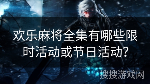 欢乐麻将全集有哪些限时活动或节日活动？