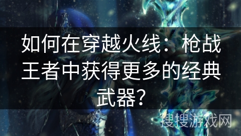如何在穿越火线：枪战王者中获得更多的经典武器？