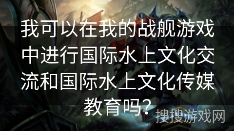 我可以在我的战舰游戏中进行国际水上文化交流和国际水上文化传媒教育吗？