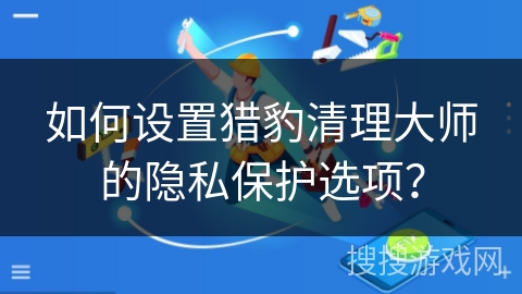 如何设置猎豹清理大师的隐私保护选项？