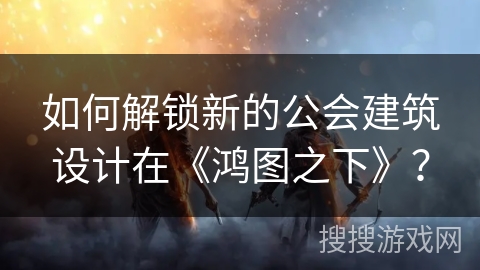 如何解锁新的公会建筑设计在《鸿图之下》？