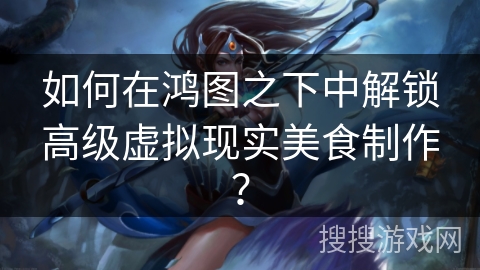 如何在鸿图之下中解锁高级虚拟现实美食制作？