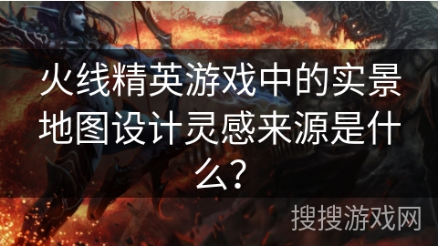 火线精英游戏中的实景地图设计灵感来源是什么？