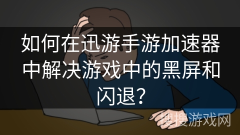 如何在迅游手游加速器中解决游戏中的黑屏和闪退？