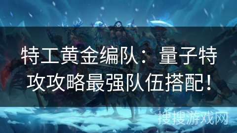 特工黄金编队：量子特攻攻略最强队伍搭配！