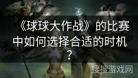 《球球大作战》的比赛中如何选择合适的时机？