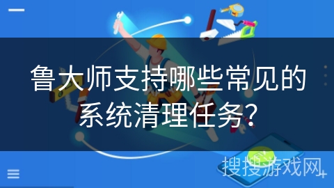 鲁大师支持哪些常见的系统清理任务？