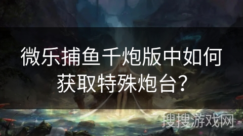 微乐捕鱼千炮版中如何获取特殊炮台？