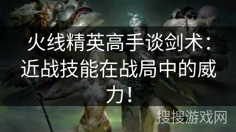 火线精英高手谈剑术：近战技能在战局中的威力！