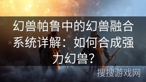 幻兽帕鲁中的幻兽融合系统详解：如何合成强力幻兽？