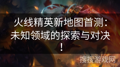 火线精英新地图首测：未知领域的探索与对决！