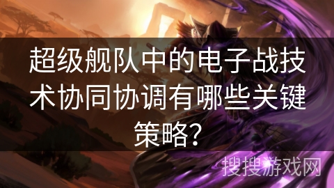 超级舰队中的电子战技术协同协调有哪些关键策略？