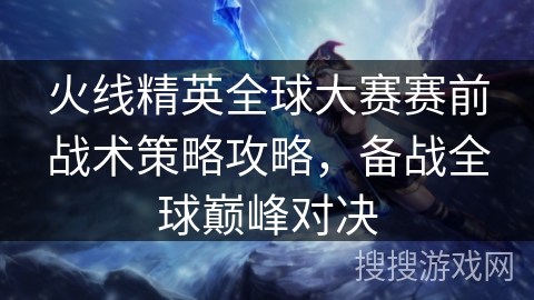 火线精英全球大赛赛前战术策略攻略，备战全球巅峰对决