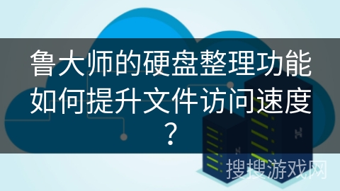 鲁大师的硬盘整理功能如何提升文件访问速度？