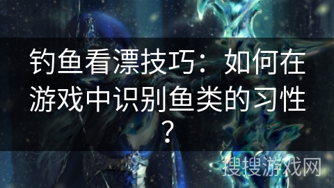钓鱼看漂技巧:如何在游戏中识别鱼类的习性? 钓鱼看漂技巧:如何在游戏中识别鱼类的习性?