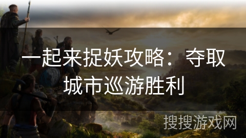 一起来捉妖攻略:夺取城市巡游胜利 一起来捉妖攻略:夺取城市巡游胜利