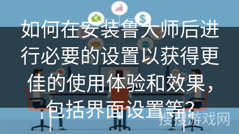 如何在安装鲁大师后进行必要的设置以获得更佳的使用体验和效果,包括界面设置等? 如何在安装鲁大师后进行必要的设置以获得更佳的使用体验和效果,包括界面设置等?