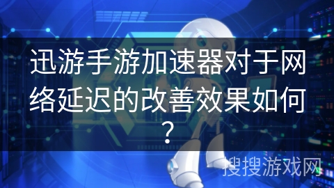 迅游手游加速器对于网络延迟的改善效果如何？