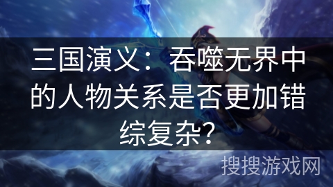 三国演义：吞噬无界中的人物关系是否更加错综复杂？