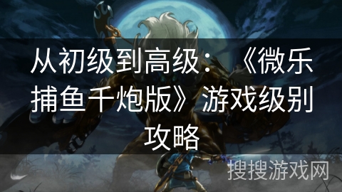 从初级到高级：《微乐捕鱼千炮版》游戏级别攻略