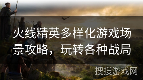 火线精英多样化游戏场景攻略，玩转各种战局